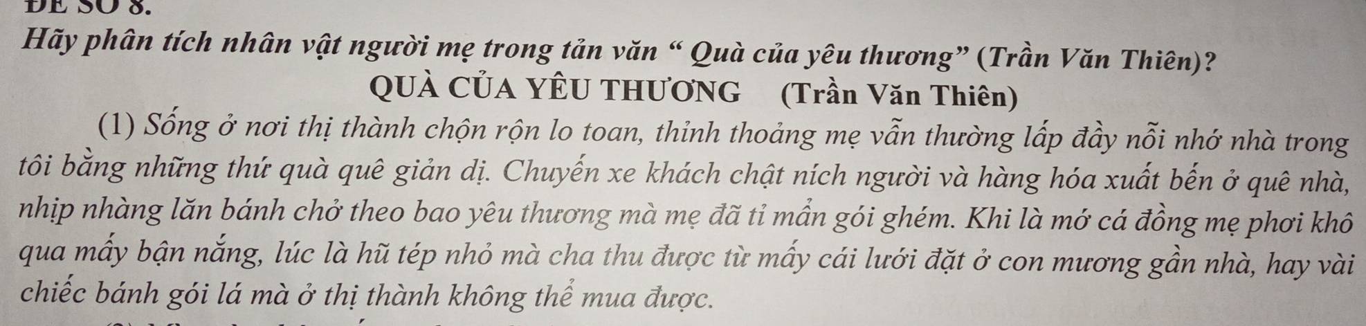 DE SÜ 8. 
Hãy phân tích nhân vật người mẹ trong tản văn “ Quà của yêu thương” (Trần Văn Thiên)? 
QUÀ CỦA YÊU THƯƠNG (Trần Văn Thiên) 
(1) Sống ở nơi thị thành chộn rộn lo toan, thinh thoảng mẹ vẫn thường lấp đầy nỗi nhớ nhà trong 
tôi bằng những thứ quà quê giản dị. Chuyến xe khách chật ních người và hàng hóa xuất bến ở quê nhà, 
nhịp nhàng lăn bánh chở theo bao yêu thương mà mẹ đã tỉ mần gói ghém. Khi là mớ cá đồng mẹ phơi khô 
qua mấy bận nắng, lúc là hũ tép nhỏ mà cha thu được từ mấy cái lưới đặt ở con mương gần nhà, hay vài 
chiếc bánh gói lá mà ở thị thành không thể mua được.