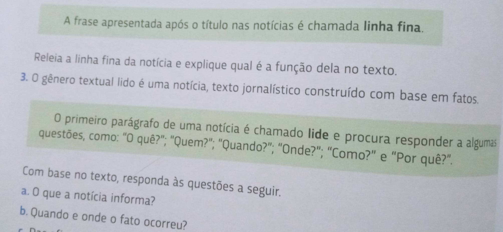 A frase apresentada após o título nas notícias é chamada linha fina. 
Releia a linha fina da notícia e explique qual é a função dela no texto. 
3. O gênero textual lido é uma notícia, texto jornalístico construído com base em fatos. 
O primeiro parágrafo de uma notícia é chamado lide e procura responder a algumas 
questões, como: “O quê?”; “Quem?”; “Quando?”; “Onde?”; “Como?” e “Por quê?”. 
Com base no texto, responda às questões a seguir. 
a. O que a notícia informa? 
b. Quando e onde o fato ocorreu?