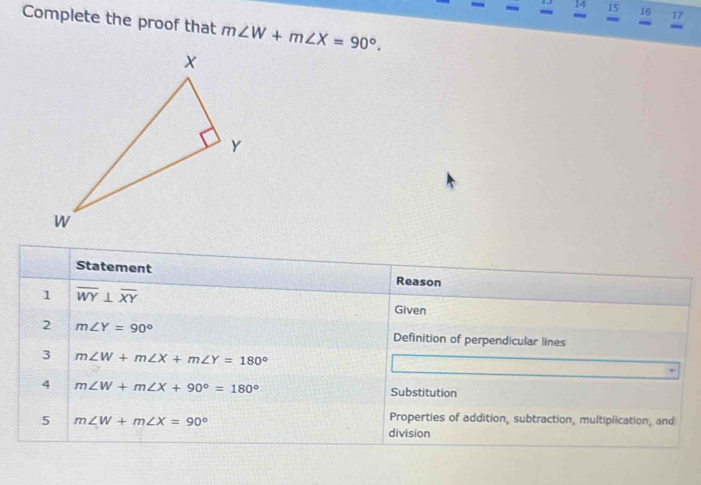 13 14 15 16 17 
Complete the proof that m∠ W+m∠ X=90°. 
38
m
Statement Reason 
1 overline WY⊥ overline XY Given 
2 m∠ Y=90° Definition of perpendicular lines 
3 m∠ W+m∠ X+m∠ Y=180°
4 m∠ W+m∠ X+90°=180° Substitution 
5 m∠ W+m∠ X=90°
Properties of addition, subtraction, multiplication, and 
division