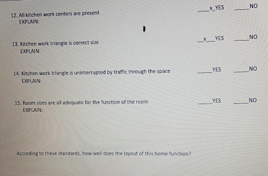 All kitchen work centers are present _x YES _NO
EXPLAIN:
13. Kitchen work triangle is correct size _x_ YES _NO
EXPLAIN:
14. Kitchen work triangle is uninterrupted by traffic through the space _YES _NO
EXPLAIN:
15. Room sizes are all adequate for the function of the room _YES _NO
EXPLAIN:
According to these standards, how well does the layout of this home function?