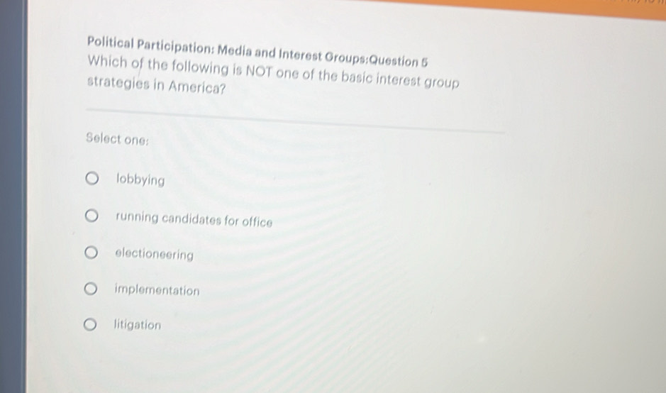 Political Participation: Media and Interest Groups:Question 5
Which of the following is NOT one of the basic interest group
strategies in America?
Select one:
lobbying
running candidates for office
electioneering
implementation
litigation