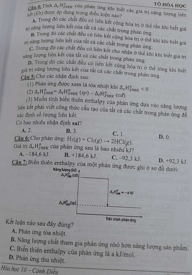 tὸ hóa học
Câu 4: Tính A-H98k của phản ứng khi biết các giá trị năng lượng liên
kết (Eb) được áp dụng trong điều kiện nào?
A. Trong đó các chất đều có liên kết cộng hóa trị ở thể rắn khi biết giá
trị năng lượng liên kết của tất cả các chất trong phản ứng.
B. Trong đó các chất đều có liên kết cộng hóa trị ở thể khí khi biết giá
trị năng lượng liên kết của tất cả các chất trong phản ứng.
C. Trong đó các chất đều có liên kết cho nhận ở thể khí khi biết giá trị
năng lượng liên kết của tất cả các chất trong phản ứng.
D. Trong đó các chất đều có liên kết cộng hóa trị ở thể lỏng khi biết
giá trị năng lượng liên kết của tất cả các chất trong phản ứng.
Câu 5: Cho các nhận định sau:
(1) Phản ứng được xem là tỏa nhiệt khi
(2) △ _r^rH_298=△ _fH_(298K)^o(sp)-△ _fH_(298K)^o(cd) △ _rH_(298K)^o<0</tex>
(3) Muồn tính biến thiên enthalpy của phản ứng dựa vào năng lượng
liên kết phải viết công thức cấu tạo của tất cả các chất trong phản ứng đề
xác định số lượng liên kết.
Có bao nhiêu nhận định sai?
A. 2. B. 3. C. 1. D. 0.
Câu 6:Cho phản ứng: H_2(g)+Cl_2(g)to 2HCl(g).
Giá trị △ _rH_(298K)^o của phản ứng sau là bao nhiêu kJ?
A. −184,6 kJ. B. +184,6 kJ. C. -92,3 kJ. D. +92,3 kJ.
Câu 7:Biển thiên enthalpy của một phản ứng được ghi ở sơ đồ dưới:
Năng lượng (kJ)
△ _fH_(298)^o(cd)
△ _fH_(298)^o=-akJ
△ _fH_(298)^o(sp)
Tiền trình phản ứng
Kết luận nào sau đây đúng?
A. Phản ứng tỏa nhiệt.
B. Năng lượng chất tham gia phản ứng nhỏ hơn năng lượng sản phẩm.
C. Biến thiên enthalpy của phản ứng là a kJ/mol.
D. Phản ứng thu nhiệt.
Hóa học 10 - Cánh Diều