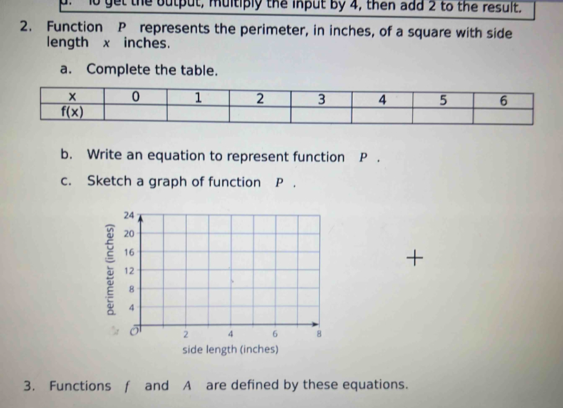 1o get the output, multiply the input by 4, then add 2 to the result,
2. Function P represents the perimeter, in inches, of a square with side
length x inches.
a. Complete the table.
b. Write an equation to represent function P .
c. Sketch a graph of function P .
a
+
side length (inches)
3. Functions f and A are defined by these equations.