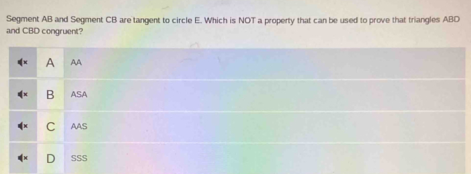 Segment AB and Segment CB are tangent to circle E. Which is NOT a property that can be used to prove that triangles ABD
and CBD congruent?
A AA
B ASA
C AAS
SSS