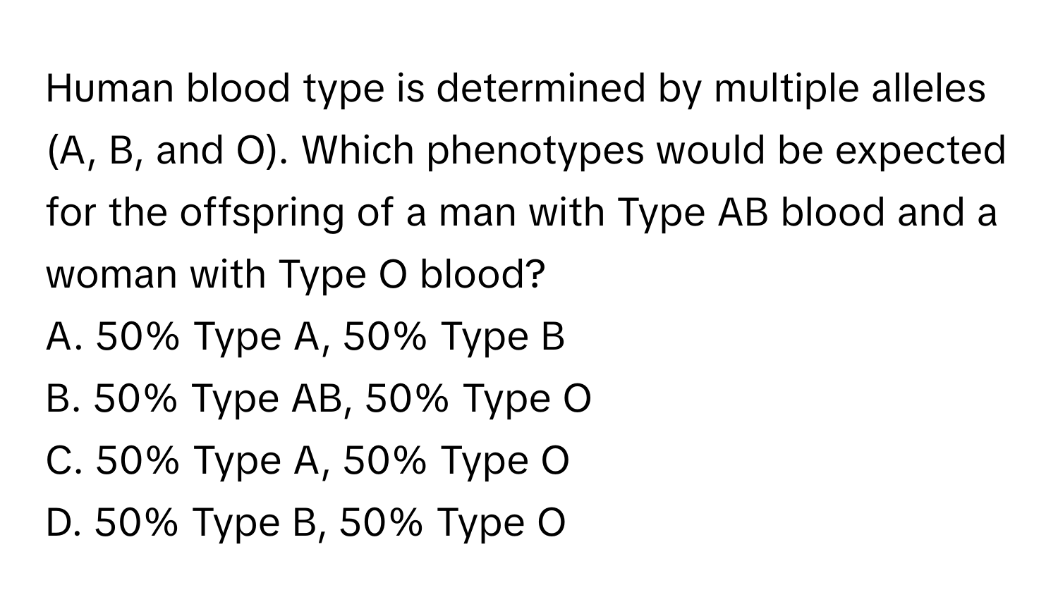 Human blood type is determined by multiple alleles (A, B, and O). Which phenotypes would be expected for the offspring of a man with Type AB blood and a woman with Type O blood? 
A. 50% Type A, 50% Type B
B. 50% Type AB, 50% Type O
C. 50% Type A, 50% Type O
D. 50% Type B, 50% Type O