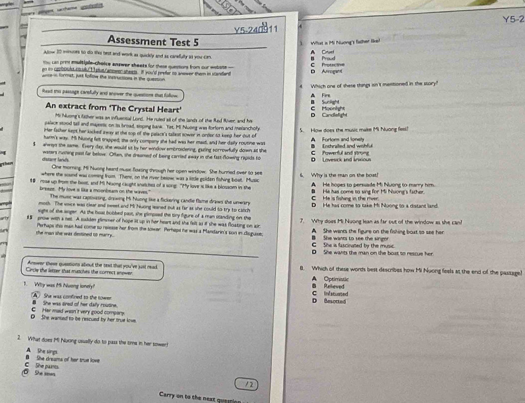 umpipe
y pingent taccharme scoshs 
Y5-2
Y5-24011 4
Assessment Test 5
1
Allow 10 minuors to do this test and work as quickly and as carefully as you can A Cruet What is Mi Nuong's father like!
B Proud
You can print multiple-choice answer sheets for these questions from our website - C Protective
go to ceobooks couk/11plut/ampeer sheets. If you'd prefer to anewer them in standard D Arrogant
wnte n formst, just follow the instructions in the question
4. Which one of these things isn't mentioned in the story?
Read this passage carefully and answer the questions that follow. A Fire
B Sunlight
An extract from ‘The Crystal Heart’ C Moonlight
D Candlelight
Mi Nuong't father was an influential Lord. He ruled all of the lands of the Red River, and his
palace stood tall and majestic on its broad, sioping bank. Yet, Mi Nuong was forforn and melancholy
Her father kept her licked away at the top of the palace's tallest sower in order to keep her out of 5. How does the music make Mi Nuong feel?
harm's way. Mi Nuong felt trapped; the only company she had was her maid, and her daily routine was A Forlorn and lonely
$ always the same. Every day, she would sit by her window embroidering, gazing sorrowfully down at the C Powerful and strong B Enthralled and wishful
r waters rushing past far below. Often, the dreamed of being carried away in the fast-flowing rapids to D Lovesick and anxious
distant lands
gthen
One morning. Mi Nuong heard music floasing through her open window. She hurried over to see
where the sound was coming from. There, on the river below, was a little golden fishing boat. Music 6. Why is the man on the boat?
10 rose up from the boat, and Mi Nuong caught snatches of a song: "My love is like a blossom in the
Bran A He hopes to persuade Mi Nuong to marry him.
B He has come to sing for Mi Nuong's father.
breeze. My love is like a moonbeam on the waves."  He is fishing in the river
The music was captivating, drawing Mi Nuong like a flickering candle flame draws the unwary
mpl moth. The voice was clear and sweet and Mi Nuong leaned out as far as she could to try to catch D He has come to take Mi Nuong to a distant land.
sight of the singer. As the boat bobbed past, she glimpsed the tiny figure of a man standing on the
15 prow with a net. A sudden glimmer of hope lit up in her heart and she felt as if she was floating on air 7. Why does Mi Nuong lean as far out of the window as she can?
Perhaps this man had come to release her from the tower. Perhaps he was a Mandarin's son in disguise; A She wants the figure on the fishing boat to see her
the man she was destined to marry. B She wants to see the singer
C  She is fascinated by the music.
D She wants the man on the boat to rescue her.
Answer those queations about the text that you've just read. 8. Which of these words best describes how Mi Nuong feels at the end of the passage?
Circle the letter that matches the correct snswer. A Optimistic
B Relieved
1. Why was Mi Nuong ionely? C Infatuated
A She was confined to the tower. D Besotted
B She was tired of her daily routine.
C Her maid wasn't very good company.
D She wanted to be rescued by her true love.
2. What does Mi Nuong usually do to pass the time in her tower?
A She sings
B She dreams of her true love
C She paints
She sews. /2
Carry on to the next question