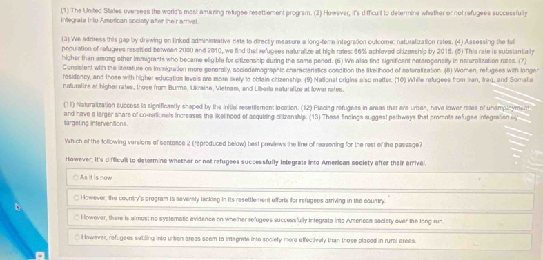 (1) The United States oversees the world's most amazing refugee resettlement program. (2) However, it's difficult to determine whether or not refugees successfully
integrate into American society after their arrival.
(3) We address this gap by drawing on linked administrative data to directly measure a long-term integration outcome: naturalization rates. (4) Assessing the fuli
population of refugees resettled between 2000 and 2010, we find that refugees naturalize at high rates: 66% achieved citizenship by 2015. (5) This rate is substantially
higher than among other immigrants who became eligible for citizenship during the same period. (6) We also find significant heterogeneity in naturalization rates. (7)
Consistent with the literature on immigration more generally, sociodemographic characteristics condition the likelihood of naturalization. (8) Women, refugees with longer
residency, and those with higher education levels are more likely to obtain citizenship. (9) National origins also matter. (10) While refugees from Iran, Iraq, and Somalia
naturalize at higher rates, those from Burma, Ukraine, Vietnam, and Liberia naturalize at lower rates.
(11) Naturalization success is significantly shaped by the initial resettlement location. (12) Placing refugees in areas that are urban, have lower rates of unemplcyment
and have a larger share of co-nationals increases the likelihood of acquiring citizenship. (13) These findings suggest pathways that promote refugee integration b
targeting interventions.
Which of the following versions of sentence 2 (reproduced below) best previews the line of reasoning for the rest of the passage?
However, it's difficult to determine whether or not refugees successfully integrate into American society after their arrival.
As it is now
However, the country's program is severely lacking in its resettlement efforts for refugees arriving in the country.
However, there is almost no systematic evidence on whether refugees successfully integrate into American society over the long run.
However, refugees settling into urban areas seem to integrate into society more effectively than those placed in rural areas.