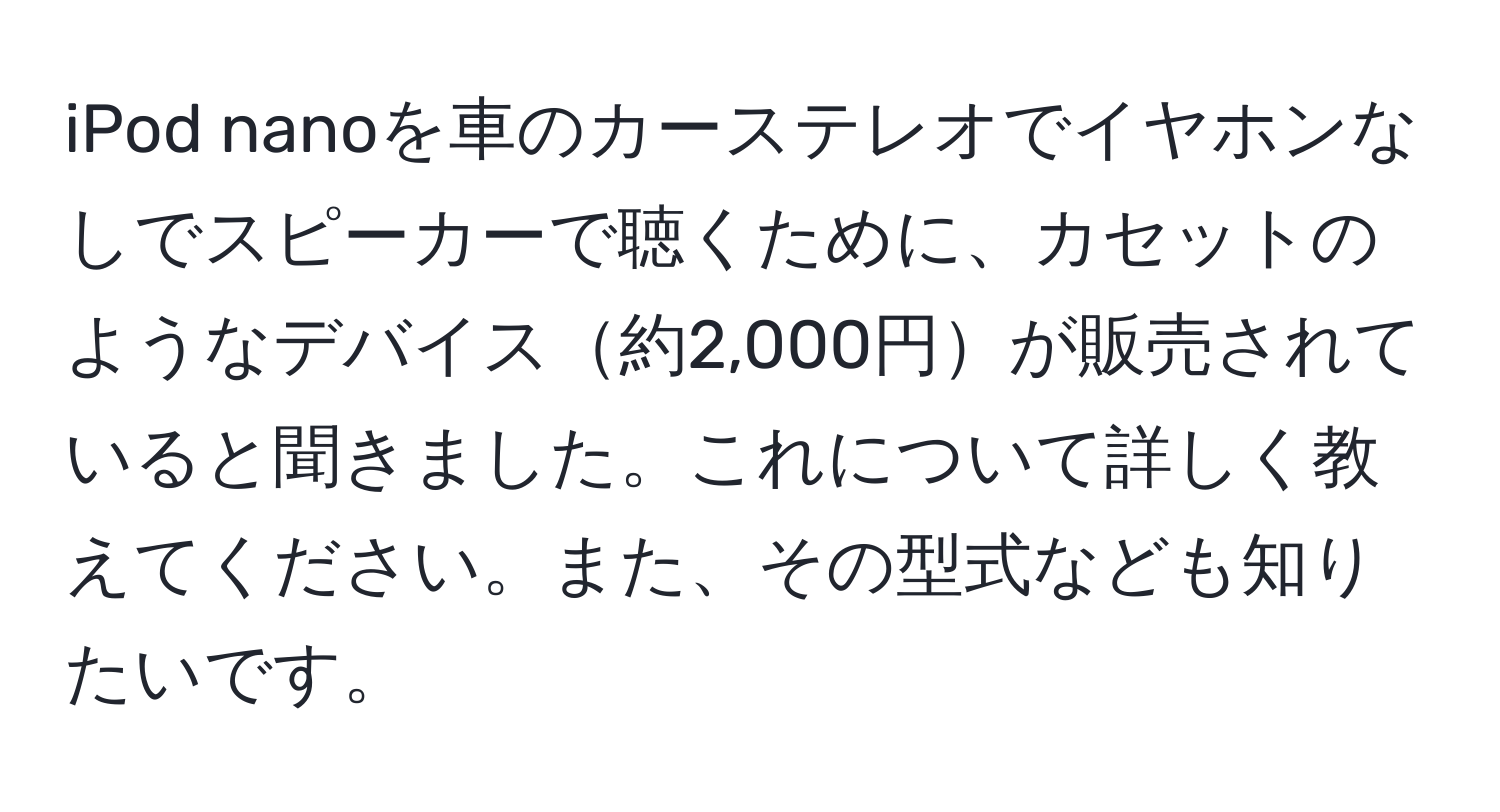 iPod nanoを車のカーステレオでイヤホンなしでスピーカーで聴くために、カセットのようなデバイス約2,000円が販売されていると聞きました。これについて詳しく教えてください。また、その型式なども知りたいです。