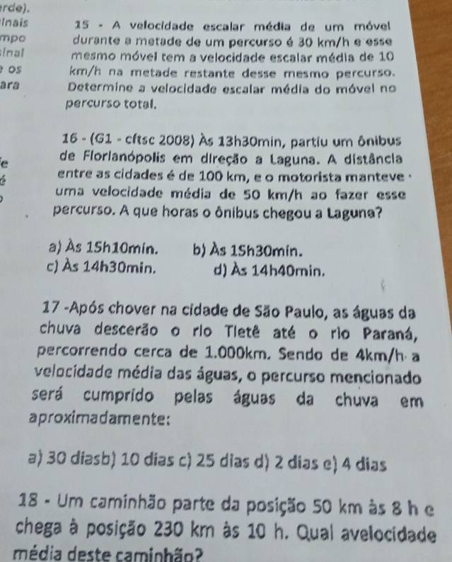 rde).
Inais 15 - A velocidade escalar média de um móvel
mpo durante a metade de um percurso é 30 km/h e esse
inal mesmo móvel tem a velocidade escalar média de 10
Os km/h na metade restante desse mesmo percurso.
ara Determine a velocidade escalar média do móvel no
percurso total.
16 - (G1 - cftsc 2008) Às 13h30min, partiu um ônibus
e de Florlanópolis em direção a Laguna. A distância
entre as cidades é de 100 km, e o motorista manteve ·
uma velocidade média de 50 km/h ao fazer esse
percurso. A que horas o ônibus chegou a Laguna?
a) Às 15h10min. b) Às 1Sh30min.
c) Às 14h30min. d) Às 14h40min.
17 -Após chover na cidade de São Paulo, as águas da
chuva descerão o rio Tletê até o rio Paraná,
percorrendo cerca de 1.000km. Sendo de 4km/h⋅ a
velocidade média das águas, o percurso mencionado
será cumprido pelas águas da chuva em
aproximadamente:
a) 30 diasb) 10 dias c) 25 dias d) 2 dias e) 4 dias
18 - Um caminhão parte da posição 50 km às 8 h e
chega à posição 230 km às 10 h. Qual avelocidade
média deste caminhão?