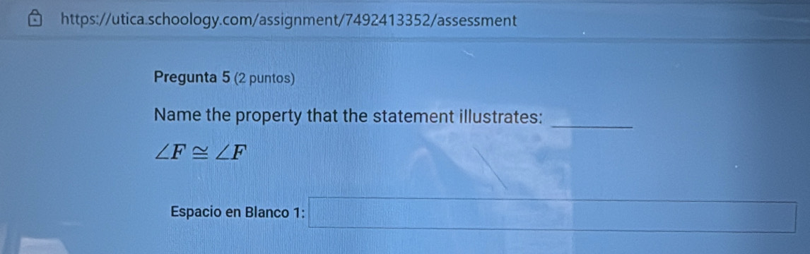 Pregunta 5 (2 puntos) 
_ 
Name the property that the statement illustrates:
∠ F≌ ∠ F
Espacio en Blanco 1: k= □ /□  