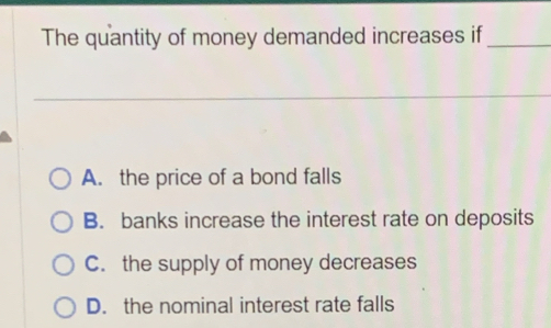 The quantity of money demanded increases if_
A. the price of a bond falls
B. banks increase the interest rate on deposits
C. the supply of money decreases
D. the nominal interest rate falls