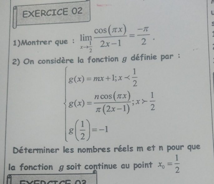 EXERCICE O2
1)Montrer que : limlimits _xto  1/2  cos (π x)/2x-1 = (-π )/2 . 
2) On consic éfinie par :
beginarrayl g(x)=m)&2n<-frac 1 1/2  g(x)>0a)2m(frac 22)- 1/2  g( 1/2 )=1endarray.
Déterminer les nombres réels m et n pour que
la fonction g soit continue au point x_o= 1/2 