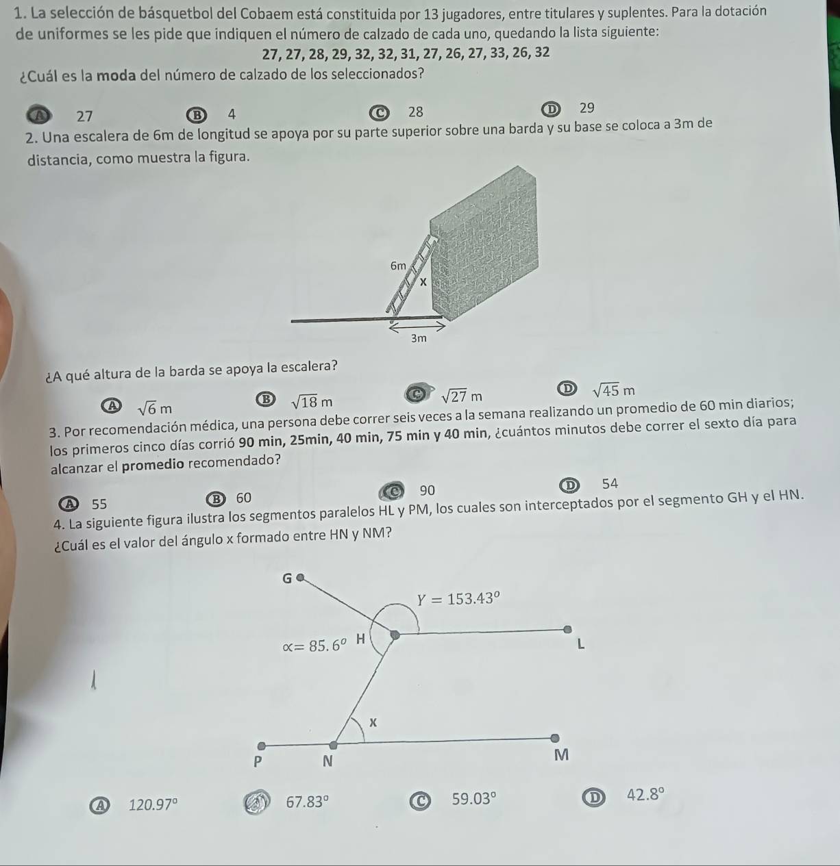 La selección de básquetbol del Cobaem está constituida por 13 jugadores, entre titulares y suplentes. Para la dotación
de uniformes se les pide que indiquen el número de calzado de cada uno, quedando la lista siguiente:
27, 27, 28, 29, 32, 32, 31, 27, 26, 27, 33, 26, 32
¿Cuál es la moda del número de calzado de los seleccionados?
A 27 B 4 28 D 29
2. Una escalera de 6m de longitud se apoya por su parte superior sobre una barda y su base se coloca a 3m de
distancia, como muestra la figura.
6m
x
3m
¿A qué altura de la barda se apoya la escalera?
C sqrt(27)m
D sqrt(45)m
A sqrt(6)m
B sqrt(18)m
3. Por recomendación médica, una persona debe correr seis veces a la semana realizando un promedio de 60 min diarios;
los primeros cinco días corrió 90 min, 25min, 40 min, 75 min y 40 min, ¿cuántos minutos debe correr el sexto día para
alcanzar el promedio recomendado?
© 90
A 55 B 60 D 54
4. La siguiente figura ilustra los segmentos paralelos HL y PM, los cuales son interceptados por el segmento GH y el HN.
¿Cuál es el valor del ángulo x formado entre HN y NM?
A 120.97°
67.83°
59.03°
D 42.8°