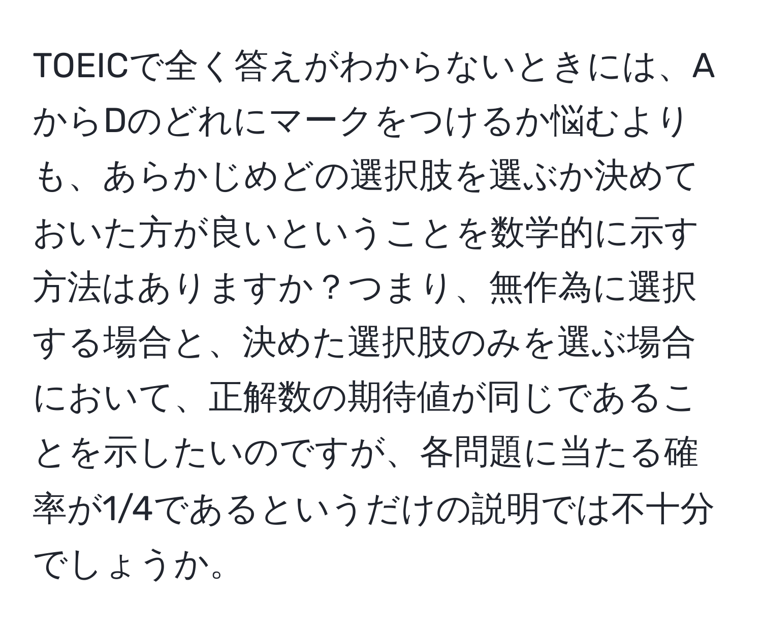 TOEICで全く答えがわからないときには、AからDのどれにマークをつけるか悩むよりも、あらかじめどの選択肢を選ぶか決めておいた方が良いということを数学的に示す方法はありますか？つまり、無作為に選択する場合と、決めた選択肢のみを選ぶ場合において、正解数の期待値が同じであることを示したいのですが、各問題に当たる確率が1/4であるというだけの説明では不十分でしょうか。