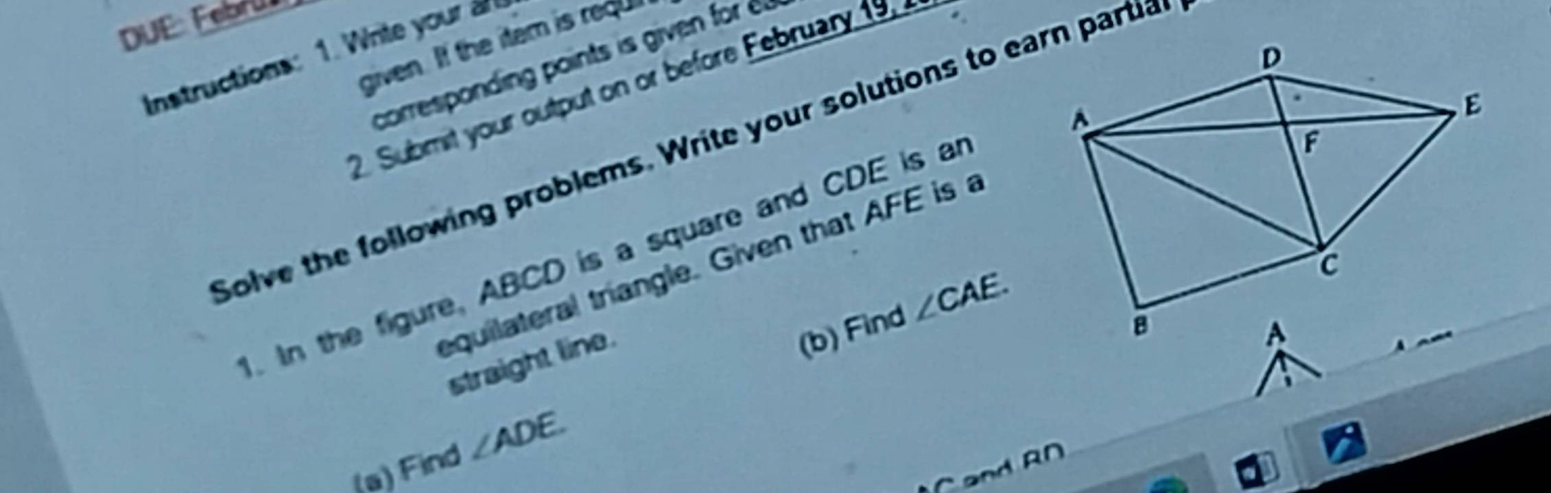 DUE: Febrü 
given. If the item is req 
Instructions: 1. hite your a 
corresponding points is give for 
2. Submit your output on or before February 1 
Solve the following problems. Write your solutions to earn partia 
. In the figure, ABCD is a square and CDE is an 
equilateral triangle. Given that AFE is a 
straight line. 
(b) Find ∠ CAE. 
(a) Find ∠ ADE.
C and AD