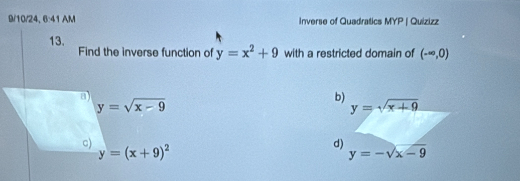 9/10/24、 6:41AN Inverse of Quadratics MYP | Quizizz
13.
Find the inverse function of y=x^2+9 with a restricted domain of (-∈fty ,0)
a)
y=sqrt(x-9)
b) y=sqrt(x+9)
c)
y=(x+9)^2
d) y=-sqrt(x-9)