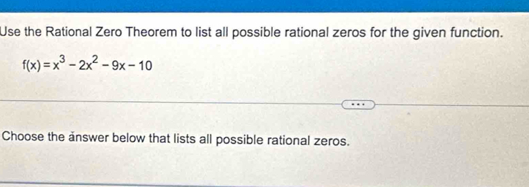 Use the Rational Zero Theorem to list all possible rational zeros for the given function.
f(x)=x^3-2x^2-9x-10
Choose the answer below that lists all possible rational zeros.