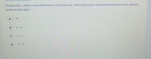 On Saturdays, Jasmyn works three hours more than Eve. Which expression represents how many hours Jasmyn
works on Saturdays?
A 3c
B e-3
C e+3
D 3+3e