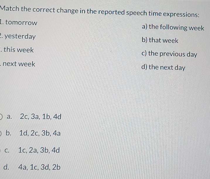 Match the correct change in the reported speech time expressions:
1. tomorrow a) the following week
2. yesterday b) that week
. this week c) the previous day. next week d) the next day
a. 2c, 3a, 1b, 4d
b. 1d, 2c, 3b, 4a
c. 1c, 2a, 3b, 4d
d. 4a, 1c, 3d, 2b