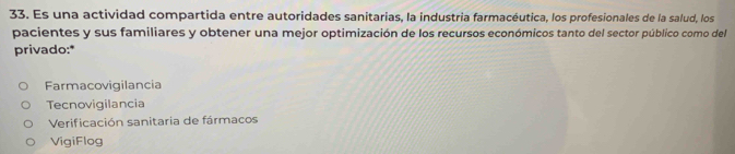 Es una actividad compartida entre autoridades sanitarias, la industria farmacéutica, los profesionales de la salud, los
pacientes y sus familiares y obtener una mejor optimización de los recursos económicos tanto del sector público como del
privado:*
Farmacovigilancia
Tecnovigilancia
Verificación sanitaria de fármacos
VigiFlog