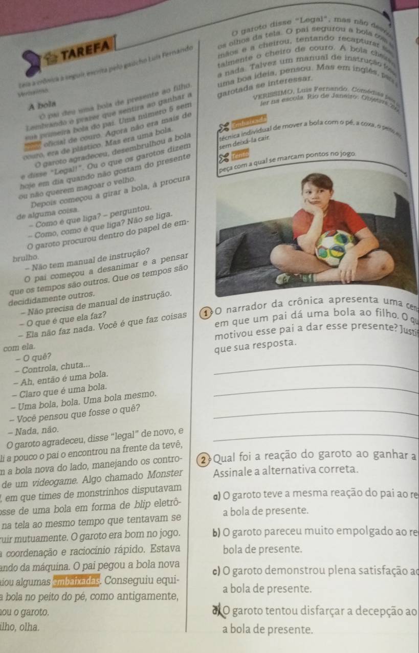 garoto disse "Legal", mas não  deso
TAREFA
iãos e a cheirou, tentando recapturat  s
talmente o cheiro de couro. A bola che o m
Leis a crônica a seguir escrita pelo gaucho Luis Fernando os olhos da tela. O pai segurou a bola cm 
a nada. Talvez um manual de instrução l
Verhsimo
O pai deu uma bola de presente ao filho uma boa ideia, pensou. Mas em inglês, pa 
VERIS SIMO, Luis Fernando. Com é ia    
Lembrando o prazer que sentira ao ganhar a garotada se interessar.
A bola
ler na escula. Río de Janeiro: Objrs ln
cence
sua primeira bola do par. Uma número 5 sem
*ooficial de couro. Agora não era mais de
couro, era de plástico. Mas era uma bola
O garoto agradeceu, desembrulhou a bola
hoje em dia quando não gostam do presente sem deixá-la cair ncnica individual de mover a bola com o pé, a coxa, opet 
Tent
peça com a qual se marcam pontos no jogo,
e disse "Legal!". Ou o que os garotos dizem
ou não querem magoar o velho.
Depois começou a girar a bola, à procura
de alguma coisa.
- Como é que liga? - perguntou.
- Como, como é que liga? Não se liga.
O garoto procurou dentro do papel de em
brulho.
- Não tem manual de instrução?
O pai começou a desanimar e a pensar
que os tempos são outros. Que os tempos são
decididamente outros.
- Não precisa de manual de instrução.
em que um pai dá uma bola ao filho. O q
- Ela não faz nada. Você é que faz coisas 10 narrador da crônica apresenta uma cem
- O que é que ela faz?
motivou esse pai a dar esse presente? Justi
com ela.
- Controla, chuta... _que sua resposta.
- O quê?
- Ah, então é uma bola.
- Claro que é uma bola.
- Uma bola, bola. Uma bola mesmo.
_
- Você pensou que fosse o quê?_
- Nada, não.
O garoto agradeceu, disse “legal” de novo, e_
li a pouco o pai o encontrou na frente da tevê,
m a bola nova do lado, manejando os contro- ② Qual foi a reação do garoto ao ganhar a
de um videogame. Algo chamado Monster Assinale a alternativa correta.
, em que times de monstrinhos disputavam α) O garoto teve a mesma reação do pai ao re
osse de uma bola em forma de blip eletrô-
na tela ao mesmo tempo que tentavam se a bola de presente.
ruir mutuamente. O garoto era bom no jogo. b) O garoto pareceu muito empolgado ao re
a coordenação e raciocínio rápido. Estava bola de presente.
ando da máquina. O pai pegou a bola nova c) O garoto demonstrou plena satisfação ao
aíou algumas embaixadas. Conseguiu equi- a bola de presente.
a bola no peito do pé, como antigamente,
hou o garoto. d O garoto tentou disfarçar a decepção ao
ilho, olha. a bola de presente.