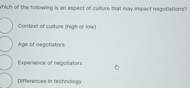 Which of the following is an aspect of culture that may impact negotiations?
Context of culture (high or low)
Age of negotiators
Experience of negotiators
Differences in technology