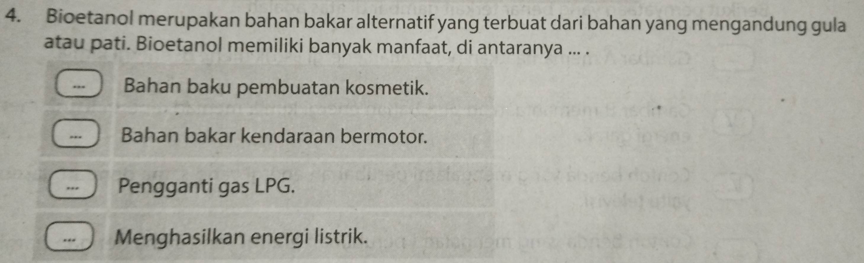 Bioetanol merupakan bahan bakar alternatif yang terbuat dari bahan yang mengandung gula
atau pati. Bioetanol memiliki banyak manfaat, di antaranya ... .
.,. Bahan baku pembuatan kosmetik.
- Bahan bakar kendaraan bermotor.
.. Pengganti gas LPG.
Menghasilkan energi listrik.