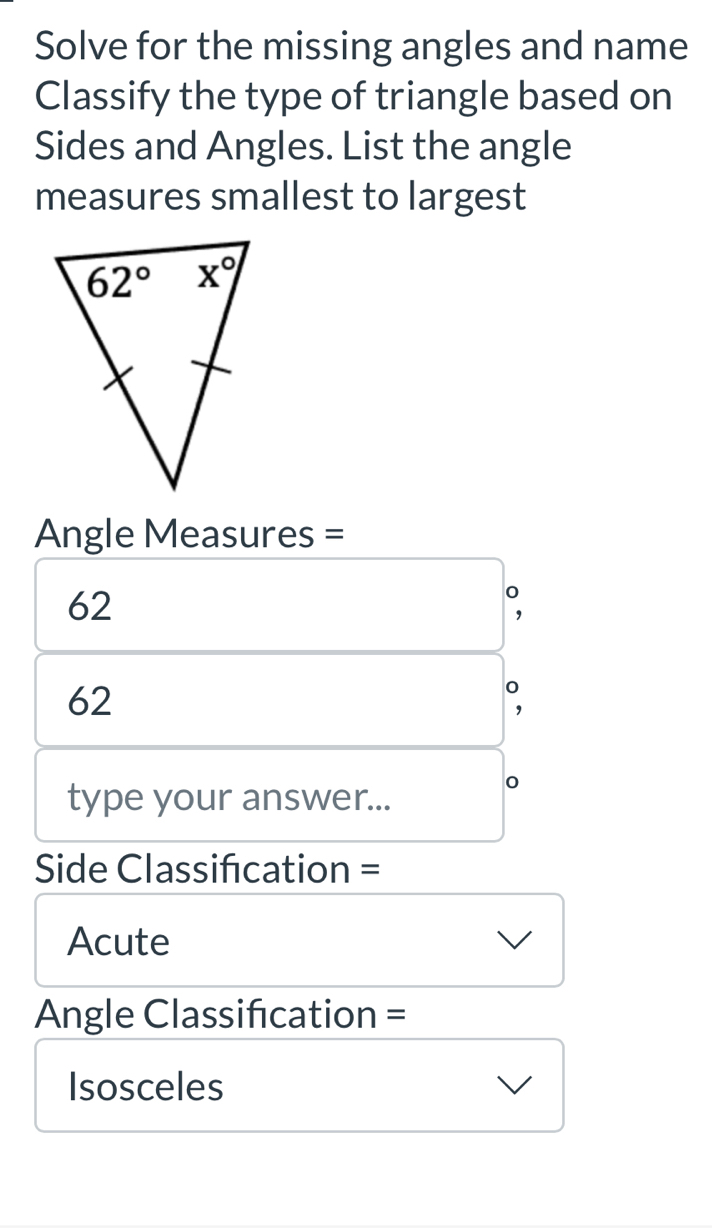 Solve for the missing angles and name
Classify the type of triangle based on
Sides and Angles. List the angle
measures smallest to largest
Angle Measures =
62
62
type your answer...
Side Classification =
Acute
Angle Classification =
Isosceles