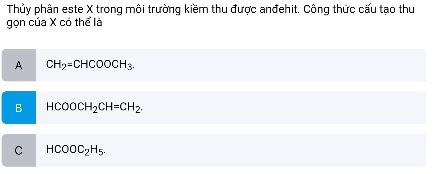 Thủy phân este X trong môi trường kiềm thu được anđehit. Công thức cấu tạo thu
gọn của X có thể là
A CH_2=CHCOOCH_3.
B HCOOCH_2CH=CH_2.
C HCOOC_2H_5.