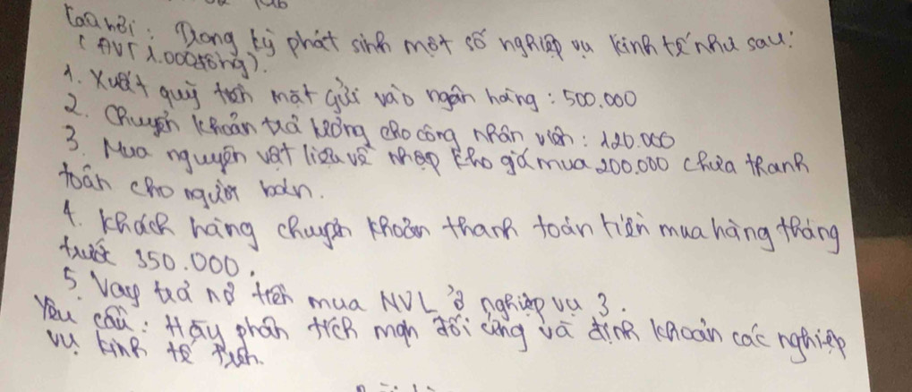 Laa nei: Dong by phat sing mot sǒ ngRlp ou kinn tenhu sau? 
(AVTx. 00088ng). 
1. Yuelt gui toh màtgài vào ngán háng: 500. 000
2. Chuugch Khcān tà kòng dRo cóng MRán wh: 1 ¢ó. 0ó
3. Mua nguasn vat lizava map Kho gd mua, 200, 000 chua KRanB 
boān chongu bàn 
4. KRCcR hang chuyàn Khoàn than toàn riàn muahng thàng
1u 350, 000. 
5. Vay tedno tren mua NVL' nghinp va 3. 
you cáu; Hāy phán trēn man dǒi cèng vā dinn knoàn cae ngthin 
vu king t theh.