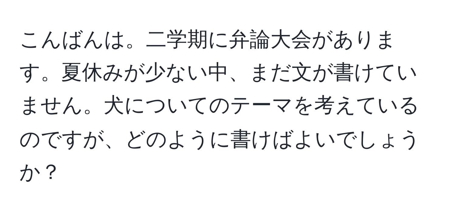 こんばんは。二学期に弁論大会があります。夏休みが少ない中、まだ文が書けていません。犬についてのテーマを考えているのですが、どのように書けばよいでしょうか？