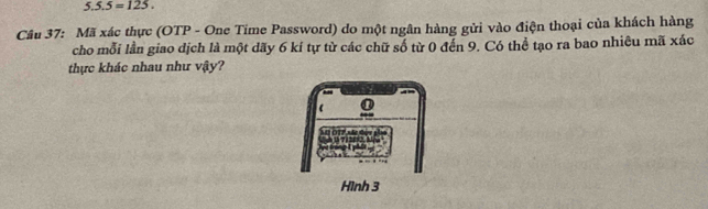 5.5.5=125. 
Câu 37: Mã xác thực (OTP - One Time Password) do một ngân hàng gửi vào điện thoại của khách hàng 
cho mỗi lần giao dịch là một dãy 6 kí tự từ các chữ số từ 0 đến 9. Có thể tạo ra bao nhiêu mã xác 
thực khác nhau như vậy? 
Hình 3