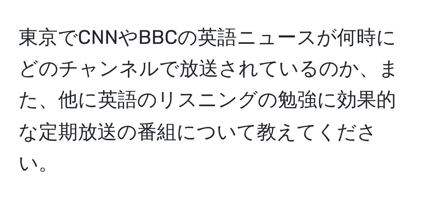 東京でCNNやBBCの英語ニュースが何時にどのチャンネルで放送されているのか、また、他に英語のリスニングの勉強に効果的な定期放送の番組について教えてください。