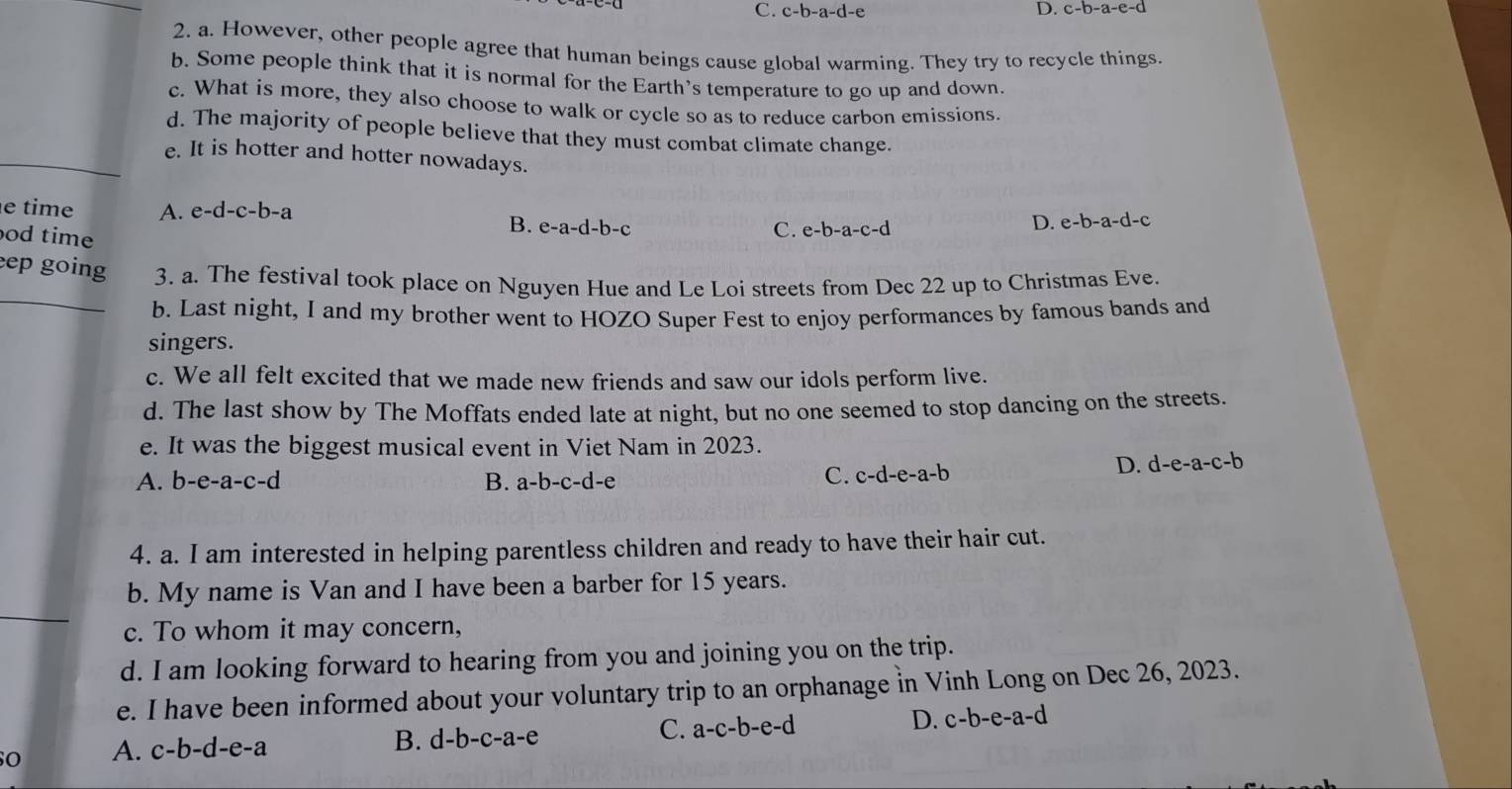 C. c-b-a-d-e D. c-b-a-e-d
2. a. However, other people agree that human beings cause global warming. They try to recycle things.
b. Some people think that it is normal for the Earth's temperature to go up and down.
c. What is more, they also choose to walk or cycle so as to reduce carbon emissions.
d. The majority of people believe that they must combat climate change.
_e. It is hotter and hotter nowadays.
e time A. e-d-c-b-a e-b-a-c-d
od time
B. e-a-d-b-c C.
D. e-b-a-d-c
ep going 3. a. The festival took place on Nguyen Hue and Le Loi streets from Dec 22 up to Christmas Eve.
_b. Last night, I and my brother went to HOZO Super Fest to enjoy performances by famous bands and
singers.
c. We all felt excited that we made new friends and saw our idols perform live.
d. The last show by The Moffats ended late at night, but no one seemed to stop dancing on the streets.
e. It was the biggest musical event in Viet Nam in 2023.
A. b-e-a-c-d B. a-b-c-d-e
C. c-d-e-a-b
D. d-e-a-c-b
4. a. I am interested in helping parentless children and ready to have their hair cut.
b. My name is Van and I have been a barber for 15 years.
c. To whom it may concern,
d. I am looking forward to hearing from you and joining you on the trip.
e. I have been informed about your voluntary trip to an orphanage in Vinh Long on Dec 26, 2023.
C. a-c-b-e-d
D. c-b-e-a-d
O A. c-b-d-e-a
B. d-b-c-a-e