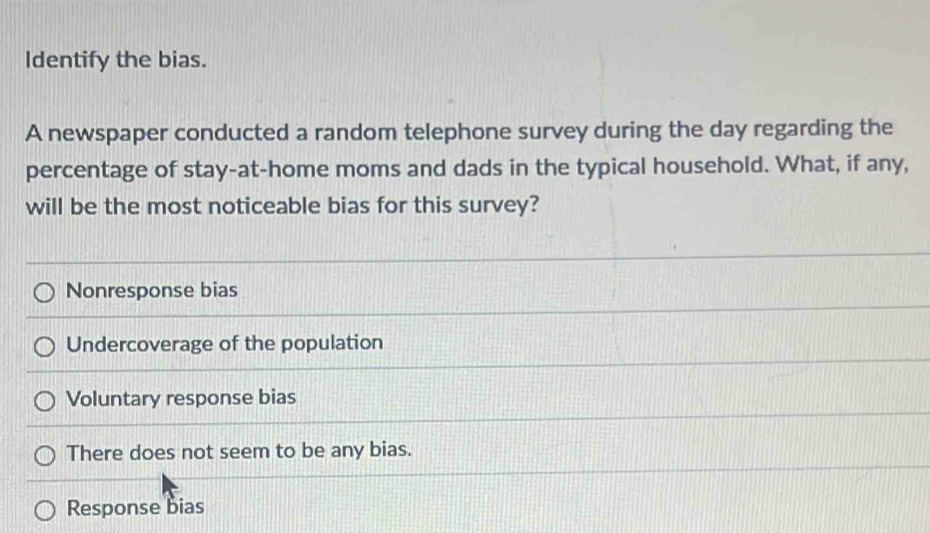 Identify the bias.
A newspaper conducted a random telephone survey during the day regarding the
percentage of stay-at-home moms and dads in the typical household. What, if any,
will be the most noticeable bias for this survey?
Nonresponse bias
Undercoverage of the population
Voluntary response bias
There does not seem to be any bias.
Response bias