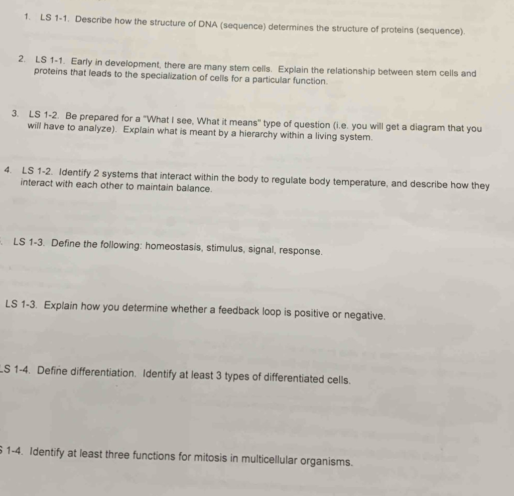 LS 1-1. Describe how the structure of DNA (sequence) determines the structure of proteins (sequence). 
2. LS 1-1. Early in development, there are many stem cells. Explain the relationship between stem cells and 
proteins that leads to the specialization of cells for a particular function. 
3. LS 1-2. Be prepared for a "What I see, What it means" type of question (i.e. you will get a diagram that you 
will have to analyze). Explain what is meant by a hierarchy within a living system. 
4. LS 1-2. Identify 2 systems that interact within the body to regulate body temperature, and describe how they 
interact with each other to maintain balance. 
. LS 1-3. Define the following: homeostasis, stimulus, signal, response. 
LS 1-3. Explain how you determine whether a feedback loop is positive or negative. 
LS 1-4. Define differentiation. Identify at least 3 types of differentiated cells. 
6 1-4. Identify at least three functions for mitosis in multicellular organisms.
