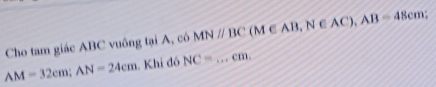 Cho tam giác ABC vuông tại A, có MNparallel BC (M∈ AB, N∈ AC), AB=48cm;
AM=32cm; AN=24cm. Khi đó NC=...cm. _