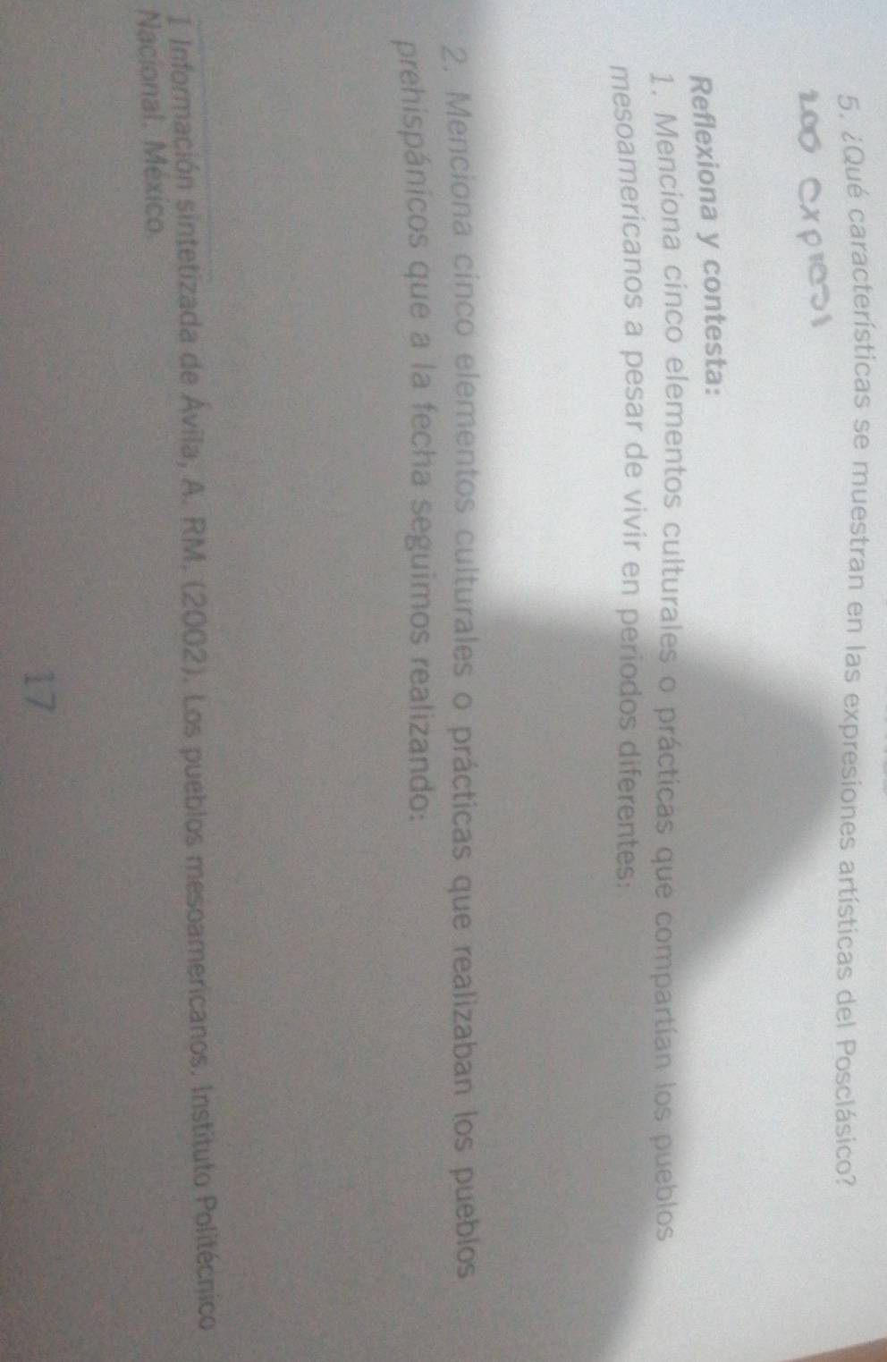 ¿Qué características se muestran en las expresiones artísticas del Posclásico? 
Reflexiona y contesta: 
1. Menciona cinco elementos culturales o prácticas que compartían los pueblos 
mesoamerícanos a pesar de vivir en periodos diferentes: 
2. Menciona cinco elementos culturales o prácticas que realizaban los pueblos 
prehispánicos que a la fecha seguimos realizando: 
1 Información sintetizada de Ávila, A. RM. (2002). Los pueblos mesoamericanos. Instituto Politécnico 
Nacional. México. 
17