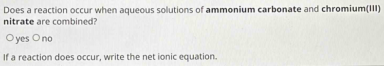 Does a reaction occur when aqueous solutions of ammonium carbonate and chromium(III)
nitrate are combined?
○ yes ○ no
If a reaction does occur, write the net ionic equation.