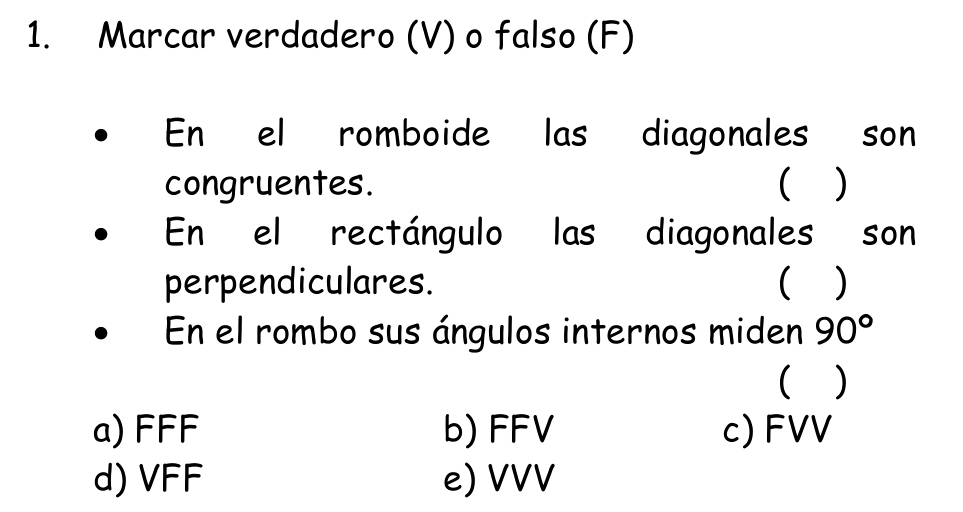 Marcar verdadero (V) o falso (F)
En el romboide las diagonales son
congruentes. ( )
En el rectángulo las diagonales son
perpendiculares. ( )
En el rombo sus ángulos internos miden 90°
( )
a) FFF b) FFV c) FVV
d) VFF e) VVV