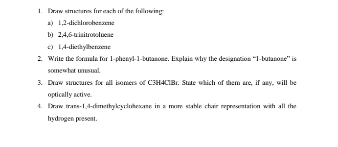 Draw structures for each of the following: 
a) 1, 2 -dichlorobenzene 
b) 2, 4, 6 -trinitrotoluene 
c) 1, 4 -diethylbenzene 
2. Write the formula for 1 -phenyl- 1 -butanone. Explain why the designation “ 1 -butanone” is 
somewhat unusual. 
3. Draw structures for all isomers of C3H4ClBr. State which of them are, if any, will be 
optically active. 
4. Draw trans- 1, 4 -dimethylcyclohexane in a more stable chair representation with all the 
hydrogen present.