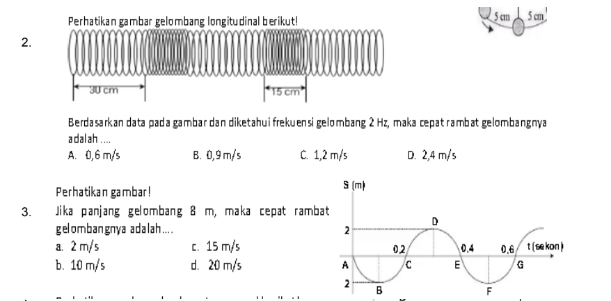 Perhatikan gambar gelombang longitudinal berikut! 5 cm 5 cm
2.

30 cm 15 cm
Berdasarkan data pada gambar dan diketahui frekuensi gelombang 2 Hz, maka cepat rambat gelombangnya
adalah ....
A. 0,6 m/s B. 0,9 m/s C. 1,2 m/s D. 2,4 m/s
Perhatikan gambar! 
3. Jika panjang gelombang 8 m, maka cepat ramba
gelombangnya adalah....
a. 2 m/s c. 15 m/s
b. 10 m/s d. 20 m/s