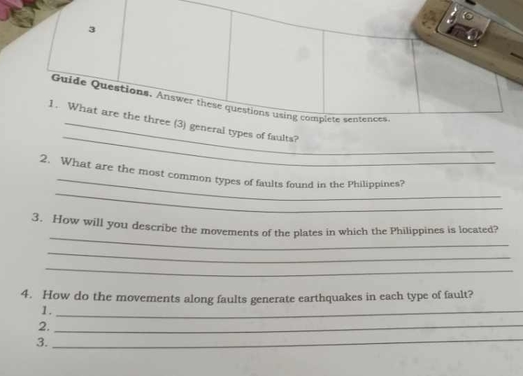 Guide Questions. Answer these questions using complete sentences 
_ 
1. What are the three (3) general types of faults? 
_ 
_ 
2. What are the most common types of faults found in the Philippines? 
_ 
3. How will you describe the movements of the plates in which the Philippines is located? 
_ 
_ 
4. How do the movements along faults generate earthquakes in each type of fault? 
1._ 
2._ 
3. 
_