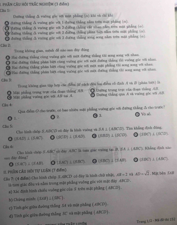 PHÃN CÂU HẢI TRÁC NGHIỆM (3 điểm)
Câu 1:
Dường thẳng △ vuỡng gốc với mặt phẳng (α) khi và chỉ khi
A đường thẳng Δ vuông góc với 1 đường thẳng nằm trên mặt phẳng (α).
Ở đường thẳng Δ vuỡng gốc với 2 đường thẳng cát nhau nằm trên mặt phẳng (o).
Ở đường thẳng Δ vuỡng góc với 2 đường thẳng phân biệt nằm trên mặt phẳng (o).
0 đường thẳng Δ vuỡng góc với 2 đường thẳng song song nằm trên mặt phẳng (o).
Câu 2:
Trong không gian, mệnh đề nào sau đây đúng
A Hai đường thẳng cùng vuống gốc với một đường thẳng thì song song với nhau.
Hai đường thẳng phân biệt cùng vuỡng góc với một đường thẳng thì vuông gốc với nhau.
* Hai đường thẳng phân biệt cùng vuỡng góc với một mặt phẳng thì song song với nhau.
D Hai đường thắng phân biệt cùng vuỡng góc với một đường thẳng thì song song với nhau.
Câu 3:
Trong không gian tập hợp các điểm M cách đều hai điểm cổ định A và B (phân biệt) là
A Mặt phẳng trung trực của đoạn thắng AB. Đ Dường trung trực của đoạn thắng AB.
Mặt phẳng vuỡng góc với AB tại A. D Dường thẳng qua A và vuỡng gốc với AB.
Câu 4:
Qua diễm O cho trước, có bao nhiêu mặt phẳng vuỡng góc với đường thẳng △ c 10 trước?
●1. B 2. C 3. D VO δ.
Câu 5:
Cho hình chóp S.ABCD có đáy là hình vuông và SA⊥ (ABCD) Tìm khẳng định đúng.
a (SAD)⊥ (SAC). bigcirc (SCD)⊥ (SAD). odot (SBD)⊥ (SCD). D (SBC)⊥ (SCD).
Câu 6:
Cho hình chóp S.ABC có đáy ABC là tam giác vuỡng tại 1 B,SA⊥ (ABC) , Khẳng định nào
sau dây dúng?
(SAC)⊥ (SAB). [ ) (SAC)⊥ (SBC). 5° (SBC)⊥ (SAB). odot (SBC)⊥ (ABC).
II. PHÃN CÂU HồI Tự LUÂN (7 điểm)
Câu 7: (4 điểm) Cho hình chóp S.ABCD có đáy là hình chữ nhật, AB=2 và AD=sqrt(2) , Mã tbenSAB
là tam giác đều và nằm trong mặt phầng vuông góc với mặt đầy ABCD .
a) Xác định hình chiếu vuông góc của S trên mặt phẳng (ABCD) .
b) Chứng minh: (SAB)⊥ (SBC).
c) Tính góc giữa đường thắng SA và mặt phẳng (ABCD) .
d) Tính góc giữa đường thẳng SC và mặt phẳng (ABCD).
Ng tăm thầy luyên
Trang 1/2 - Mã đề thí 152