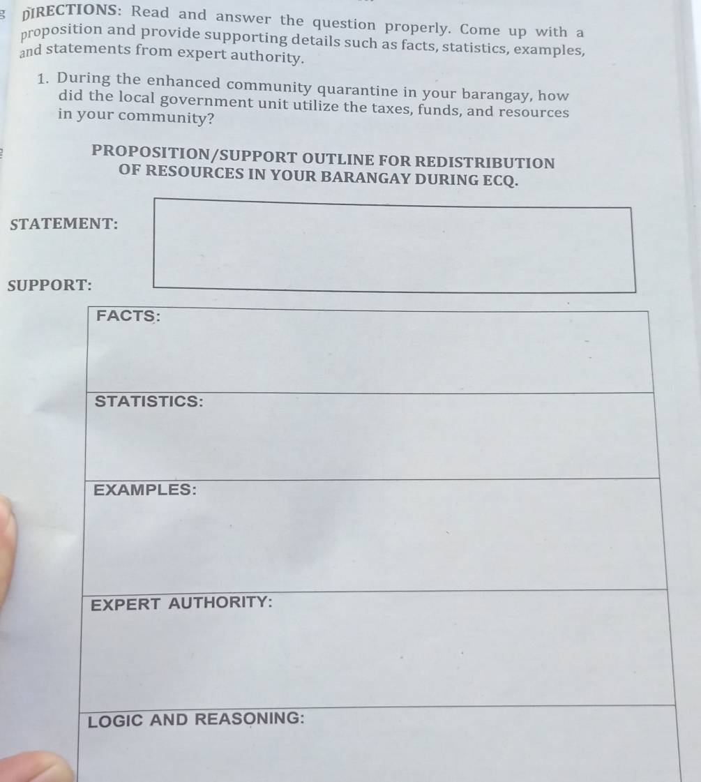 pRECTIONS: Read and answer the question properly. Come up with a 
proposition and provide supporting details such as facts, statistics, examples, 
and statements from expert authority 
1. During the enhanced community quarantine in your barangay, how 
did the local government unit utilize the taxes, funds, and resources 
in your community? 
PROPOSITION/SUPPORT OUTLINE FOR REDISTRIBUTION 
OF RESOURCES IN YOUR BARANGAY DURING ECQ. 
STATEMENT: 
SUPPORT: