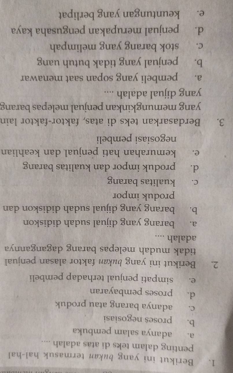 Berikut ini yang bukan termasuk hal-hal
penting dalam teks di atas adalah ....
a. adanya salam pembuka
b. proses negosiasi
c. adanya barang atau produk
d. proses pembayaran
e. simpati penjual terhadap pembeli
2. Berikut ini yang bukan faktor alasan penjual
tidak mudah melepas barang dagangannya
adalah ....
a. barang yang dijual sudah didiskon
b. barang yang dijual sudah didiskon dan
produk impor
c. kualitas barang
d. produk impor dan kualitas barang
e. kemurahan hati penjual dan keahlian
negosiasi pembeli
3. Berdasarkan teks di atas, faktor-faktor lain
yang memungkinkan penjual melepas barang
yang dijual adalah ....
a. pembeli yang sopan saat menawar
b. penjual yang tidak butuh uang
c. stok barang yang melimpah
d. penjual merupakan pengusaha kaya
e. keuntungan yang berlipat