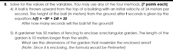 Solve for the values of the variables. You may use any of the four methods. [7 points each] 
4) A ball is thrown upward from the top of a building with an initial velocity of 24 meters per
second. The height of the ball (in meters) from the ground after t seconds is given by the 
equation: h(t)=-5t^2+24t+30
After how many seconds will the ball hit the ground? 
5) A gardener has 50 meters of fencing to enclose a rectangular garden. The length of the 
garden is 10 meters longer than the width. 
What are the dimensions of the garden that maximize the enclosed area? 
(Note: Since it is enclosing, the formula would be Perimeter)