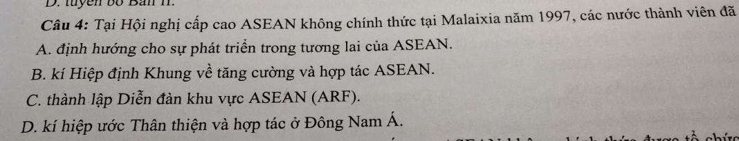 tuyen bố Ban I.
Câu 4: Tại Hội nghị cấp cao ASEAN không chính thức tại Malaixia năm 1997, các nước thành viên đã
A. định hướng cho sự phát triển trong tương lai của ASEAN.
B. kí Hiệp định Khung về tăng cường và hợp tác ASEAN.
C. thành lập Diễn đàn khu vực ASEAN (ARF).
D. kí hiệp ước Thân thiện và hợp tác ở Đông Nam Á.