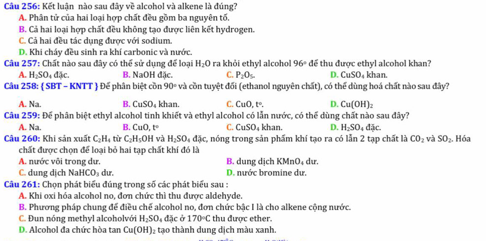 Kết luận nào sau đây về alcohol và alkene là đúng?
A. Phân tử của hai loại hợp chất đều gồm ba nguyên tố.
B. Cả hai loại hợp chất đều không tạo được liên kết hydrogen.
C. Cả hai đều tác dụng được với sodium.
D. Khi cháy đều sinh ra khí carbonic và nước.
Câu 257: Chất nào sau đây có thể sử dụng để loại H_2O ra khỏi ethyl alcohol 96° để thu được ethyl alcohol khan?
A. H_2SO_4dac. B. NaOH đặc. C. P_2O_5. D. CuSO₄ khan.
Câu 258:  SBT - 1 XNTT  Để phân biệt cồn 90° và cồn tuyệt đối (ethanol nguyên chất), có thể dùng hoá chất nào sau đây?
A. Na. B. CuSO_4 khan. C. CuO,t^o. D. Cu(OH)_2
Cầu 259: Để phân biệt ethyl alcohol tinh khiết và ethyl alcohol có lẫn nước, có thể dùng chất nào sau đây?
A. Na. B. CuO,t^o C. CuSO_4 khan. D. H_2SO_4dac.
Câu 260: Khi sản xuất C_2H_4 từ C_2H_5OH và H_2SO_4 đặc, nóng trong sản phẩm khí tạo ra có lẫn 2 tạp chất là CO_2 và SO_2.. Hóa
chất được chọn để loại bỏ hai tạp chất khí đó là
A. nước vôi trong dư. B. dung dịch K MnO_4 du.
C. dung dịch NaHCO_3 du. D. nước bromine dư.
Câu 261: Chọn phát biểu đúng trong số các phát biểu sau :
A. Khi oxi hóa alcohol no, đơn chức thì thu được aldehyde.
B. Phương pháp chung để điều chế alcohol no, đơn chức bậc I là cho alkene cộng nước.
C. Đun nóng methyl alcoholvới H_2SO_4 đặc ở 170°C thu được ether.
D. Alcohol đa chức hòa tan Cu(OH)_2 tạo thành dung dịch màu xanh.