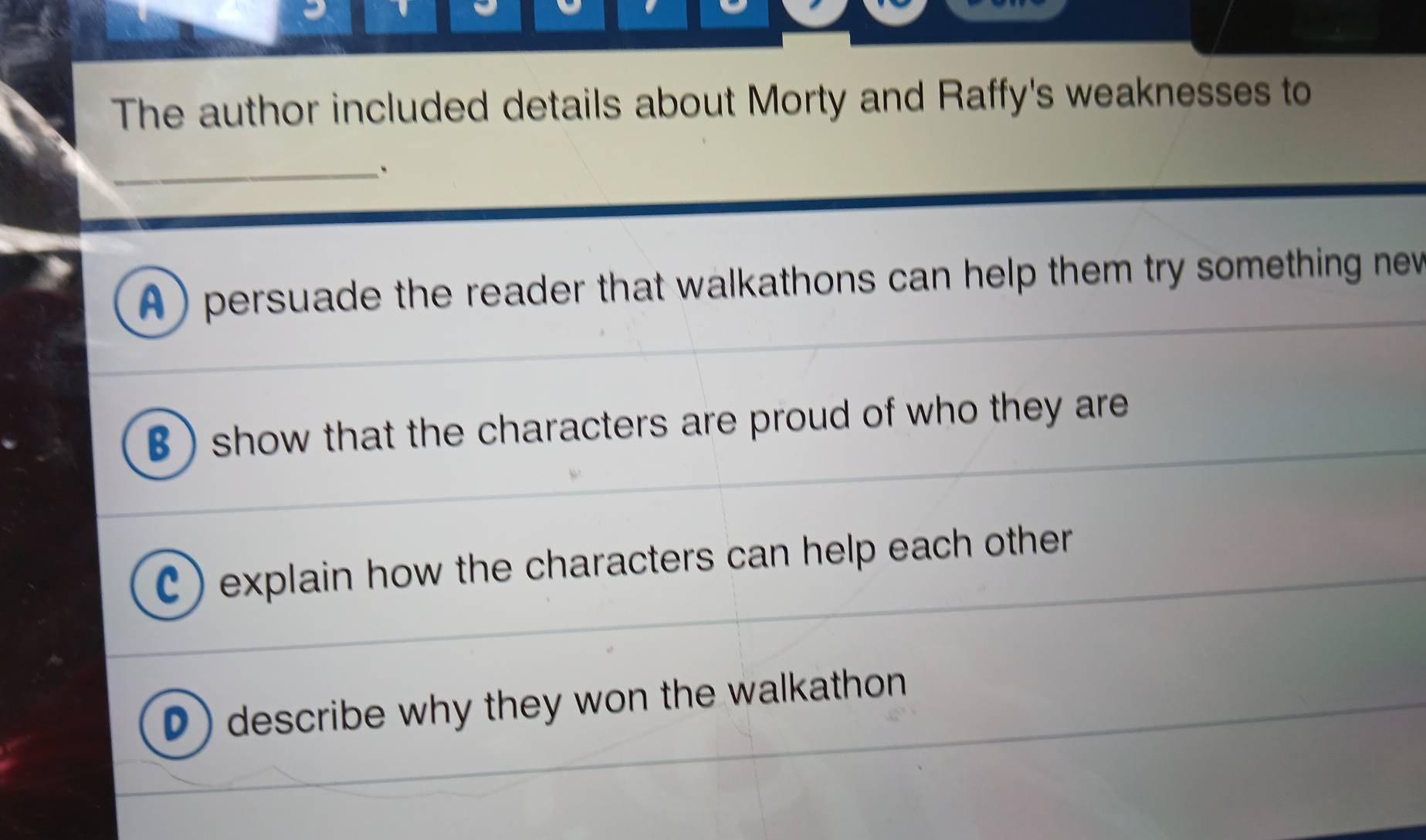 The author included details about Morty and Raffy's weaknesses to
_
A ) persuade the reader that walkathons can help them try something new
B ) show that the characters are proud of who they are
C) explain how the characters can help each other
D) describe why they won the walkathon